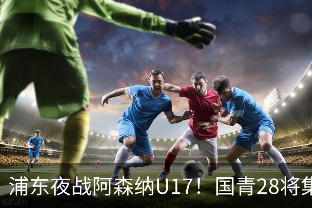 浦东夜战阿森纳U17！国青28将集结，邝兆镭徐正鹏领衔冲击世少赛